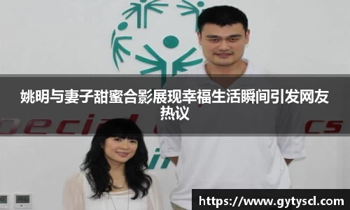 姚明与妻子甜蜜合影展现幸福生活瞬间引发网友热议